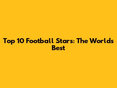 Top 10 Football Stars: The World's Best