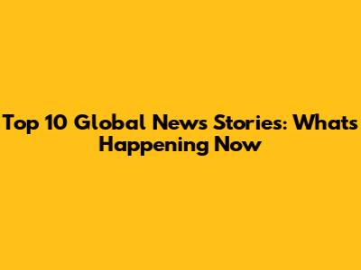 Top 10 Global News Stories: What's Happening Now