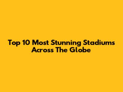 Top 10 Most Stunning Stadiums Across The Globe
