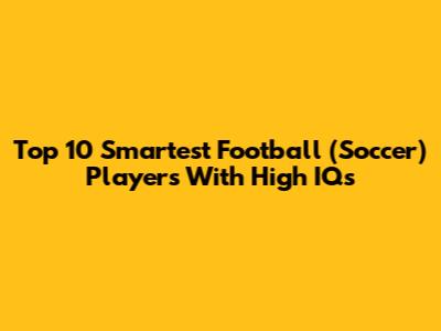 Top 10 Smartest Football (Soccer) Players With High IQs
