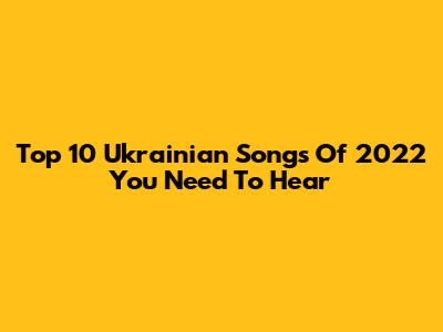 Top 10 Ukrainian Songs Of 2022 You Need To Hear