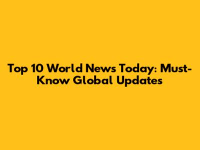 Top 10 World News Today: Must-Know Global Updates