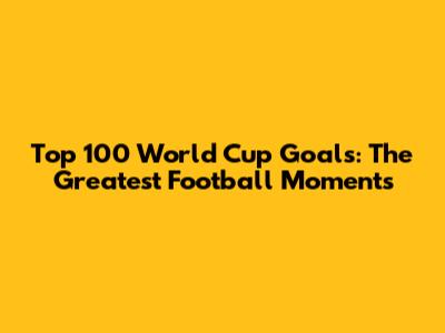 Top 100 World Cup Goals: The Greatest Football Moments