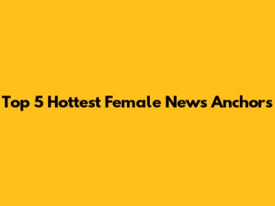 Top 5 Hottest Female News Anchors