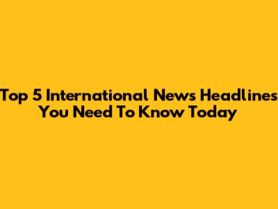 Top 5 International News Headlines You Need To Know Today