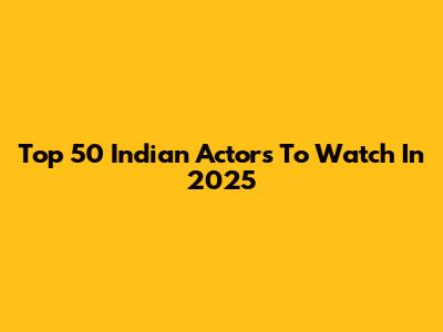 Top 50 Indian Actors To Watch In 2025