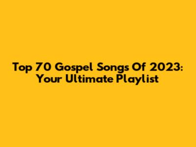 Top 70 Gospel Songs Of 2023: Your Ultimate Playlist