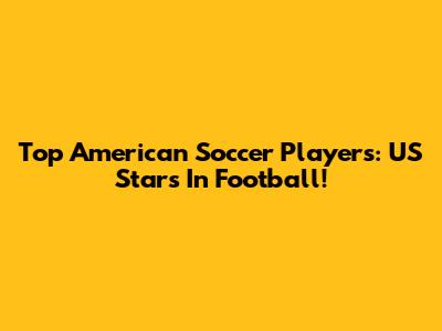 Top American Soccer Players: US Stars In Football!