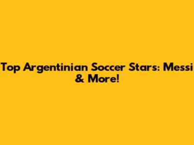 Top Argentinian Soccer Stars: Messi & More!