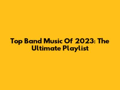 Top Band Music Of 2023: The Ultimate Playlist