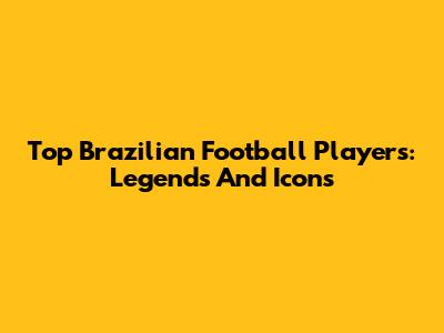 Top Brazilian Football Players: Legends And Icons