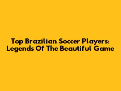 Top Brazilian Soccer Players: Legends Of The Beautiful Game