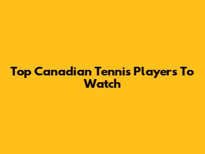 Top Canadian Tennis Players To Watch
