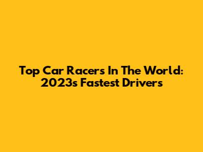 Top Car Racers In The World: 2023's Fastest Drivers