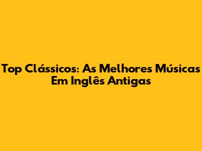 Top Clássicos: As Melhores Músicas Em Inglês Antigas