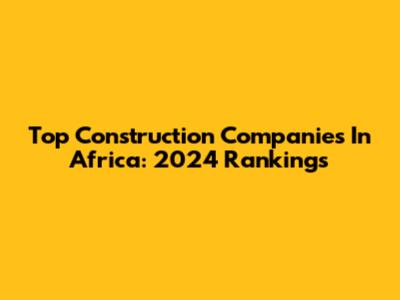 Top Construction Companies In Africa: 2024 Rankings