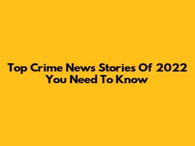 Top Crime News Stories Of 2022 You Need To Know