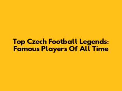 Top Czech Football Legends: Famous Players Of All Time