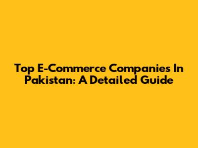 Top E-Commerce Companies In Pakistan: A Detailed Guide