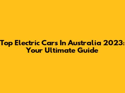 Top Electric Cars In Australia 2023: Your Ultimate Guide