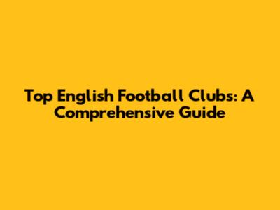 Top English Football Clubs: A Comprehensive Guide