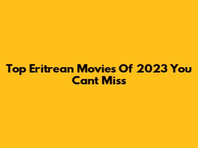 Top Eritrean Movies Of 2023 You Can't Miss