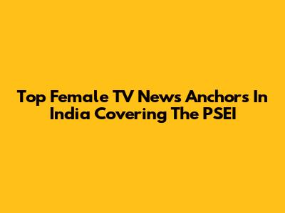 Top Female TV News Anchors In India Covering The PSEI