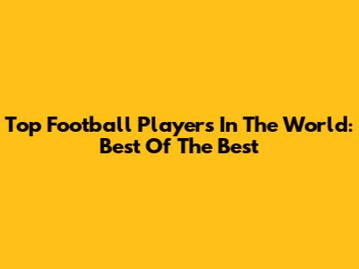 Top Football Players In The World: Best Of The Best