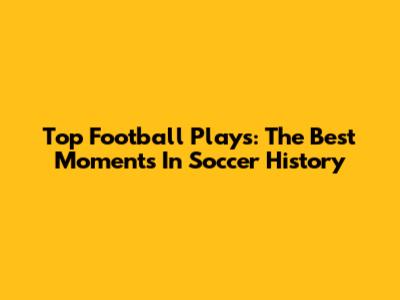 Top Football Plays: The Best Moments In Soccer History