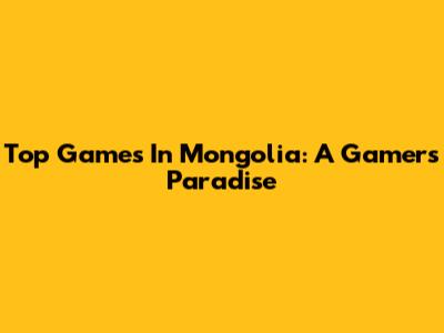 Top Games In Mongolia: A Gamer's Paradise