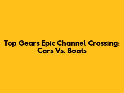 Top Gear's Epic Channel Crossing: Cars Vs. Boats