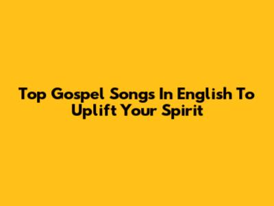 Top Gospel Songs In English To Uplift Your Spirit
