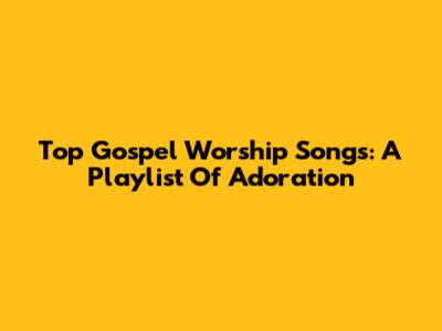 Top Gospel Worship Songs: A Playlist Of Adoration