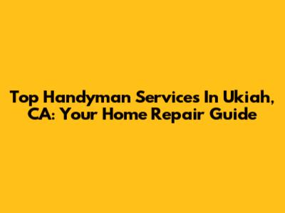 Top Handyman Services In Ukiah, CA: Your Home Repair Guide