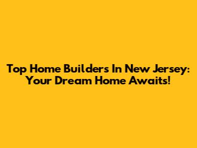 Top Home Builders In New Jersey: Your Dream Home Awaits!