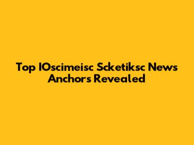 Top IOscimeisc Scketiksc News Anchors Revealed