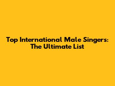 Top International Male Singers: The Ultimate List