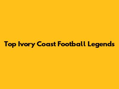 Top Ivory Coast Football Legends