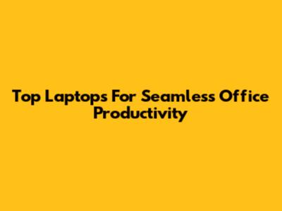 Top Laptops For Seamless Office Productivity