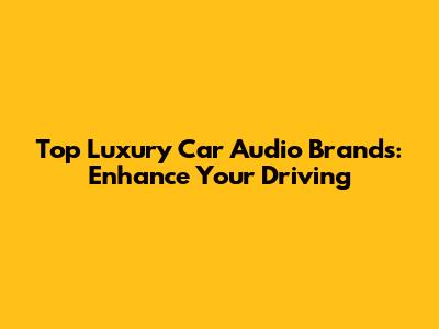 Top Luxury Car Audio Brands: Enhance Your Driving