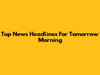Top News Headlines For Tomorrow Morning