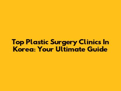 Top Plastic Surgery Clinics In Korea: Your Ultimate Guide