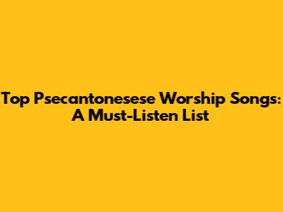 Top Psecantonesese Worship Songs: A Must-Listen List