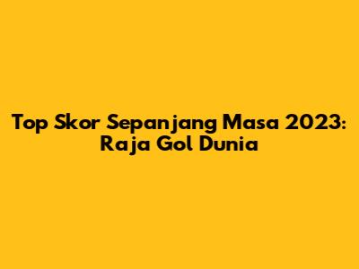 Top Skor Sepanjang Masa 2023: Raja Gol Dunia