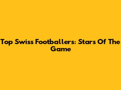 Top Swiss Footballers: Stars Of The Game