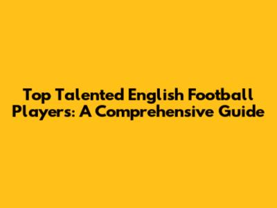 Top Talented English Football Players: A Comprehensive Guide