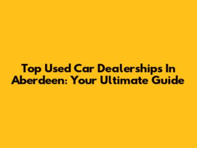 Top Used Car Dealerships In Aberdeen: Your Ultimate Guide