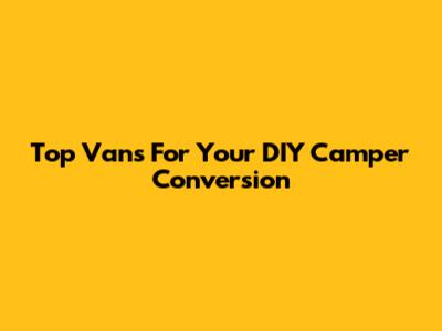 Top Vans For Your DIY Camper Conversion