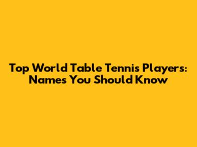 Top World Table Tennis Players: Names You Should Know