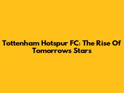 Tottenham Hotspur FC: The Rise Of Tomorrow's Stars
